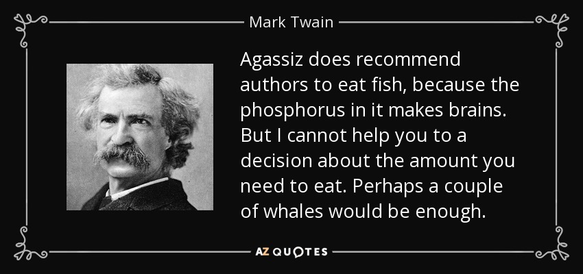 Agassiz does recommend authors to eat fish, because the phosphorus in it makes brains. But I cannot help you to a decision about the amount you need to eat. Perhaps a couple of whales would be enough. - Mark Twain