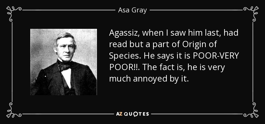 Agassiz, when I saw him last, had read but a part of Origin of Species. He says it is POOR-VERY POOR!!. The fact is, he is very much annoyed by it. - Asa Gray