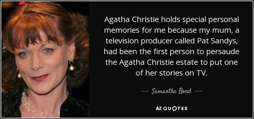 Agatha Christie holds special personal memories for me because my mum, a television producer called Pat Sandys, had been the first person to persaude the Agatha Christie estate to put one of her stories on TV. - Samantha Bond