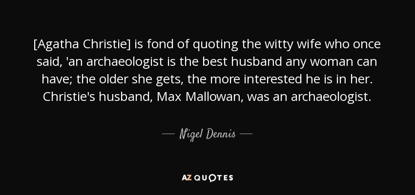 [Agatha Christie] is fond of quoting the witty wife who once said, 'an archaeologist is the best husband any woman can have; the older she gets, the more interested he is in her. Christie's husband, Max Mallowan, was an archaeologist. - Nigel Dennis