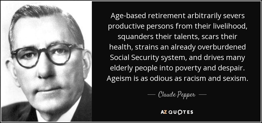Age-based retirement arbitrarily severs productive persons from their livelihood, squanders their talents, scars their health, strains an already overburdened Social Security system, and drives many elderly people into poverty and despair. Ageism is as odious as racism and sexism. - Claude Pepper