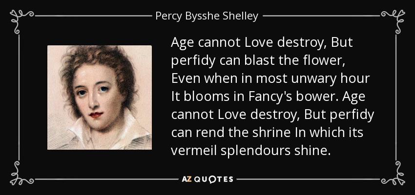 Age cannot Love destroy, But perfidy can blast the flower, Even when in most unwary hour It blooms in Fancy's bower. Age cannot Love destroy, But perfidy can rend the shrine In which its vermeil splendours shine. - Percy Bysshe Shelley