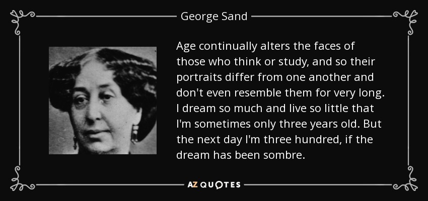 Age continually alters the faces of those who think or study, and so their portraits differ from one another and don't even resemble them for very long. I dream so much and live so little that I'm sometimes only three years old. But the next day I'm three hundred, if the dream has been sombre. - George Sand