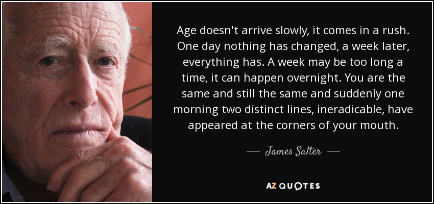 Age doesn't arrive slowly, it comes in a rush. One day nothing has changed, a week later, everything has. A week may be too long a time, it can happen overnight. You are the same and still the same and suddenly one morning two distinct lines, ineradicable, have appeared at the corners of your mouth. - James Salter