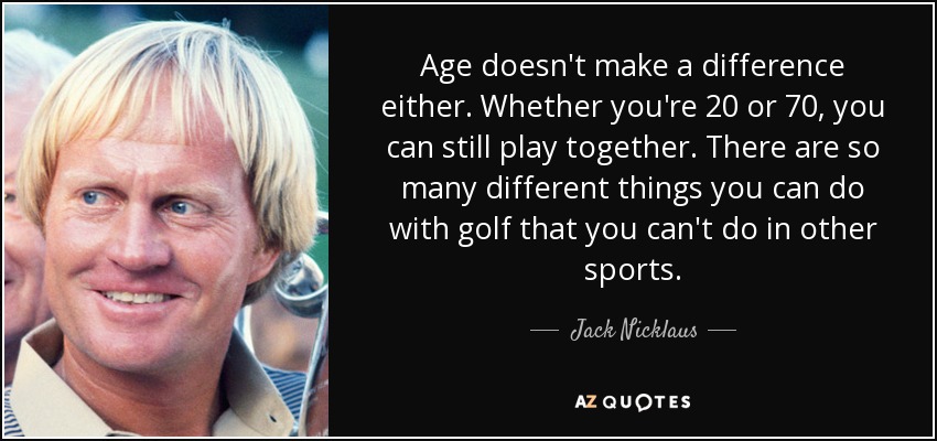 Age doesn't make a difference either. Whether you're 20 or 70, you can still play together. There are so many different things you can do with golf that you can't do in other sports. - Jack Nicklaus
