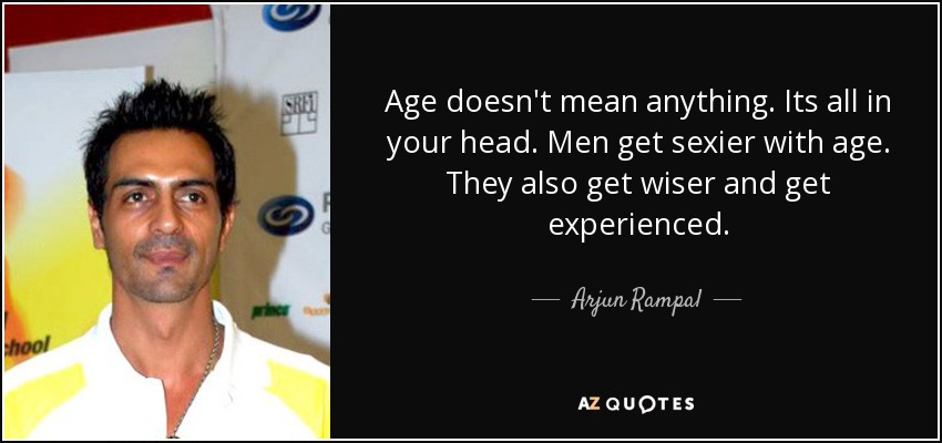 Age doesn't mean anything. Its all in your head. Men get sexier with age. They also get wiser and get experienced. - Arjun Rampal