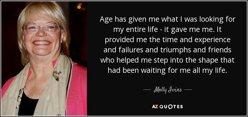Age has given me what I was looking for my entire life - it gave me me. It provided me the time and experience and failures and triumphs and friends who helped me step into the shape that had been waiting for me all my life. - Molly Ivins