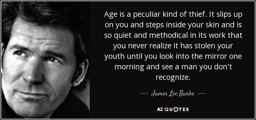 Age is a peculiar kind of thief. It slips up on you and steps inside your skin and is so quiet and methodical in its work that you never realize it has stolen your youth until you look into the mirror one morning and see a man you don't recognize. - James Lee Burke
