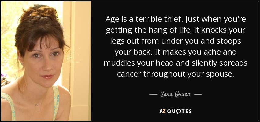 Age is a terrible thief. Just when you're getting the hang of life, it knocks your legs out from under you and stoops your back. It makes you ache and muddies your head and silently spreads cancer throughout your spouse. - Sara Gruen