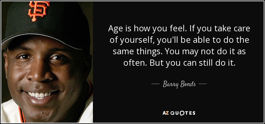 Age is how you feel. If you take care of yourself, you'll be able to do the same things. You may not do it as often. But you can still do it. - Barry Bonds