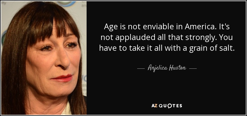 Age is not enviable in America. It's not applauded all that strongly. You have to take it all with a grain of salt. - Anjelica Huston