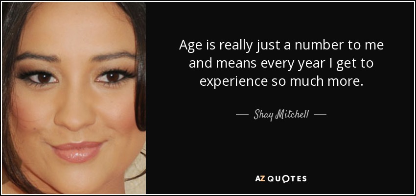 Age is really just a number to me and means every year I get to experience so much more. - Shay Mitchell