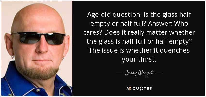 Age-old question: Is the glass half empty or half full? Answer: Who cares? Does it really matter whether the glass is half full or half empty? The issue is whether it quenches your thirst. - Larry Winget