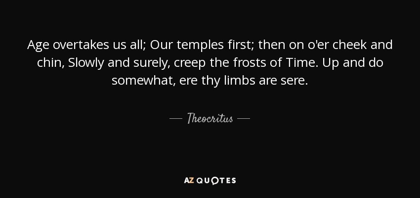 Age overtakes us all; Our temples first; then on o'er cheek and chin, Slowly and surely, creep the frosts of Time. Up and do somewhat, ere thy limbs are sere. - Theocritus