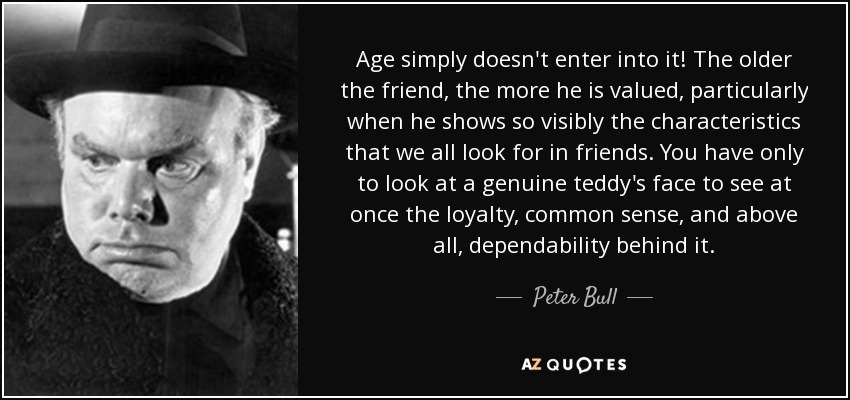 Age simply doesn't enter into it! The older the friend, the more he is valued, particularly when he shows so visibly the characteristics that we all look for in friends. You have only to look at a genuine teddy's face to see at once the loyalty, common sense, and above all, dependability behind it. - Peter Bull