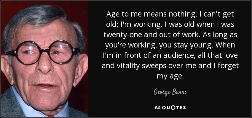 Age to me means nothing. I can't get old; I'm working. I was old when I was twenty-one and out of work. As long as you're working, you stay young. When I'm in front of an audience, all that love and vitality sweeps over me and I forget my age. - George Burns