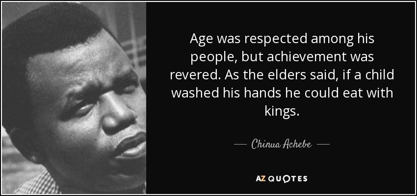 Age was respected among his people, but achievement was revered. As the elders said, if a child washed his hands he could eat with kings. - Chinua Achebe