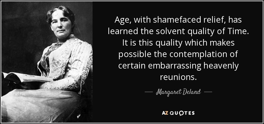 Age, with shamefaced relief, has learned the solvent quality of Time. It is this quality which makes possible the contemplation of certain embarrassing heavenly reunions. - Margaret Deland