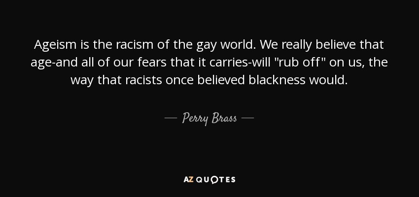 Ageism is the racism of the gay world. We really believe that age-and all of our fears that it carries-will 