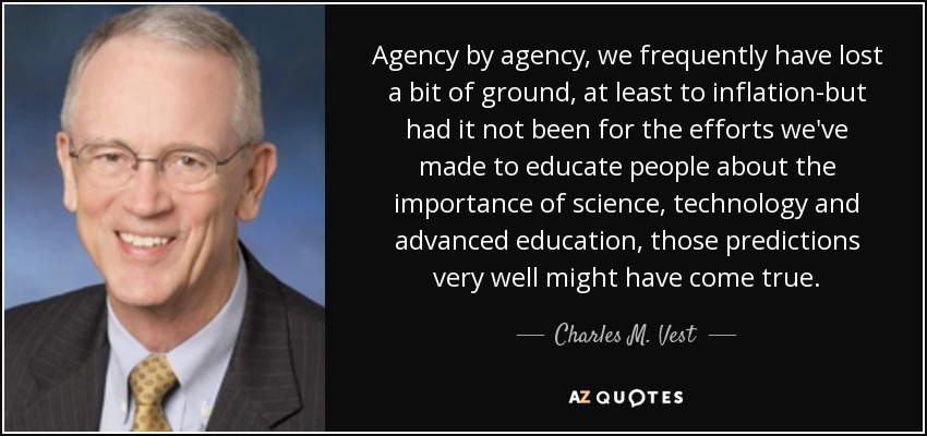 Agency by agency, we frequently have lost a bit of ground, at least to inflation-but had it not been for the efforts we've made to educate people about the importance of science, technology and advanced education, those predictions very well might have come true. - Charles M. Vest
