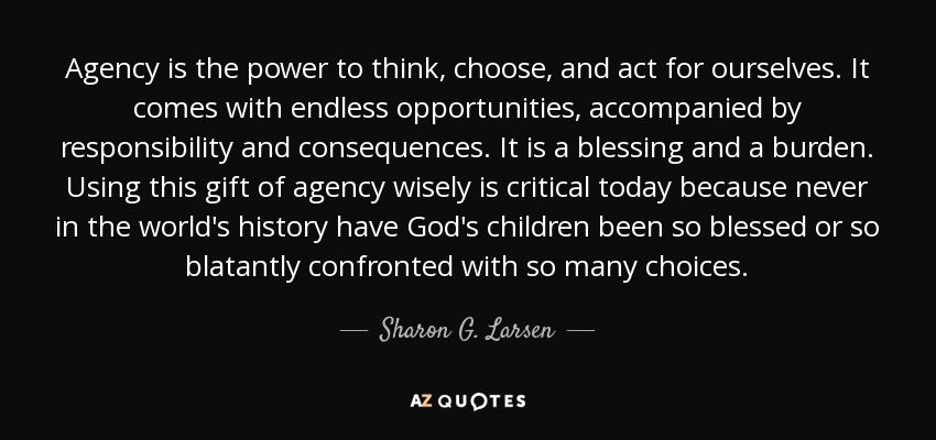 Agency is the power to think, choose, and act for ourselves. It comes with endless opportunities, accompanied by responsibility and consequences. It is a blessing and a burden. Using this gift of agency wisely is critical today because never in the world's history have God's children been so blessed or so blatantly confronted with so many choices. - Sharon G. Larsen