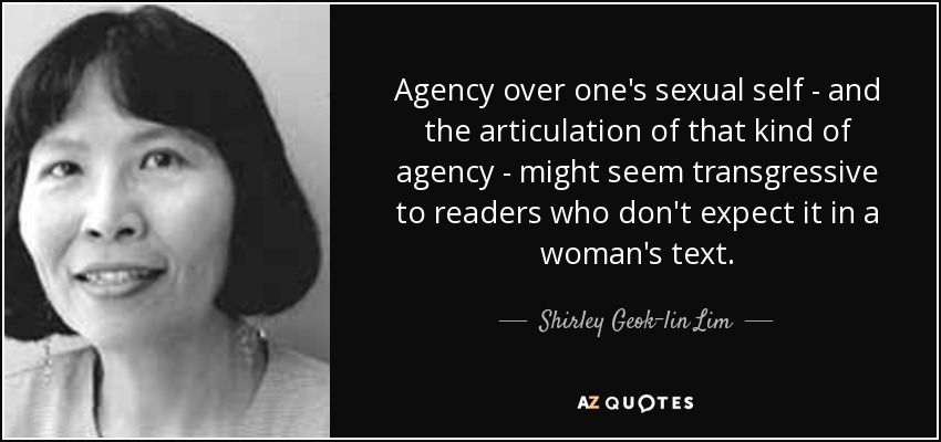 Agency over one's sexual self - and the articulation of that kind of agency - might seem transgressive to readers who don't expect it in a woman's text. - Shirley Geok-lin Lim