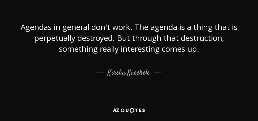 Agendas in general don't work. The agenda is a thing that is perpetually destroyed. But through that destruction, something really interesting comes up. - Kirsha Kaechele