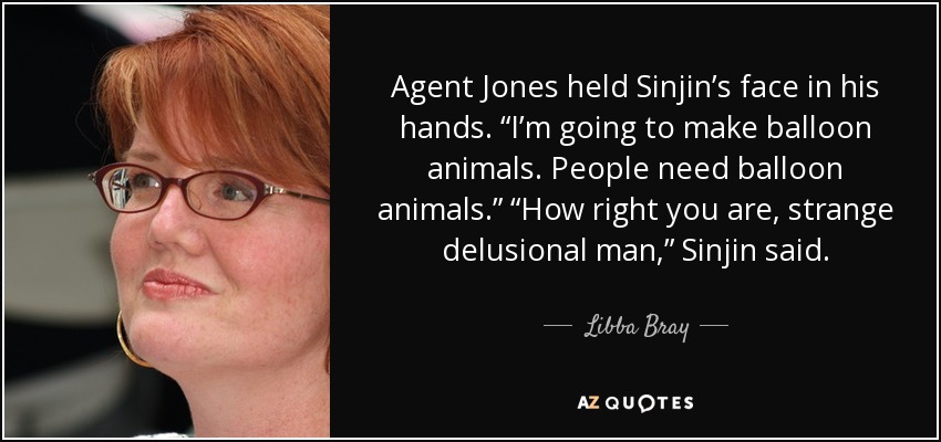 Agent Jones held Sinjin’s face in his hands. “I’m going to make balloon animals. People need balloon animals.” “How right you are, strange delusional man,” Sinjin said. - Libba Bray