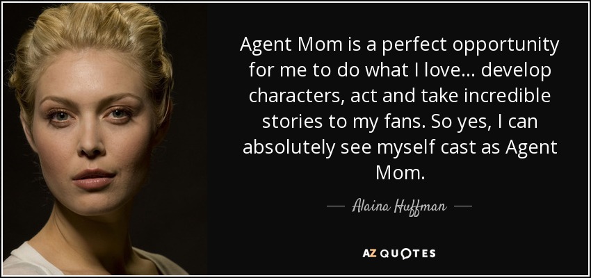 Agent Mom is a perfect opportunity for me to do what I love... develop characters, act and take incredible stories to my fans. So yes, I can absolutely see myself cast as Agent Mom. - Alaina Huffman