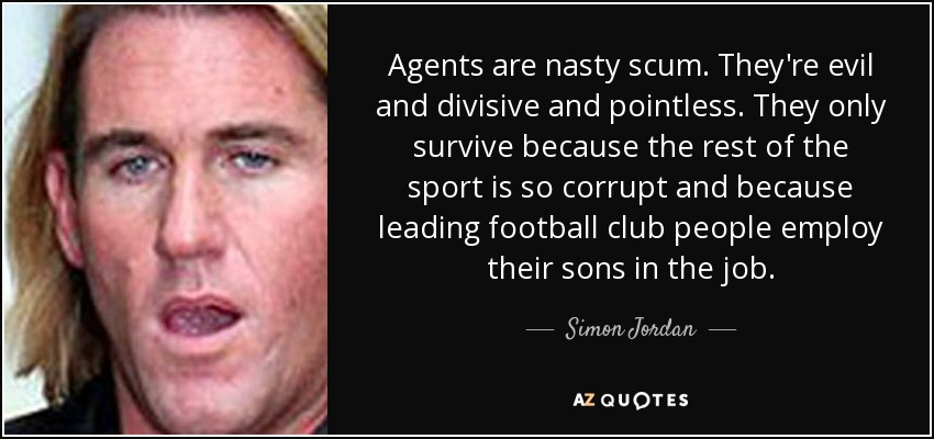 Agents are nasty scum. They're evil and divisive and pointless. They only survive because the rest of the sport is so corrupt and because leading football club people employ their sons in the job. - Simon Jordan