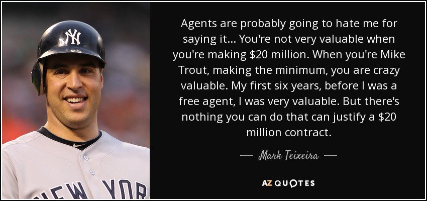 Agents are probably going to hate me for saying it... You're not very valuable when you're making $20 million. When you're Mike Trout, making the minimum, you are crazy valuable. My first six years, before I was a free agent, I was very valuable. But there's nothing you can do that can justify a $20 million contract. - Mark Teixeira