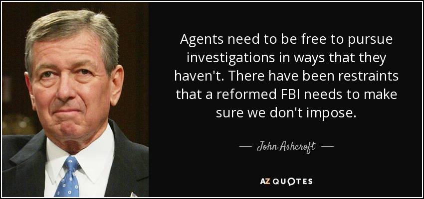 Agents need to be free to pursue investigations in ways that they haven't. There have been restraints that a reformed FBI needs to make sure we don't impose. - John Ashcroft