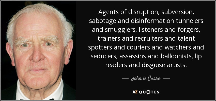 Agents of disruption, subversion, sabotage and disinformation tunnelers and smugglers, listeners and forgers, trainers and recruiters and talent spotters and couriers and watchers and seducers, assassins and balloonists, lip readers and disguise artists. - John le Carre