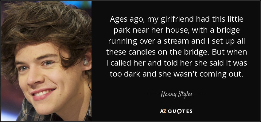 Ages ago, my girlfriend had this little park near her house, with a bridge running over a stream and I set up all these candles on the bridge. But when I called her and told her she said it was too dark and she wasn't coming out. - Harry Styles