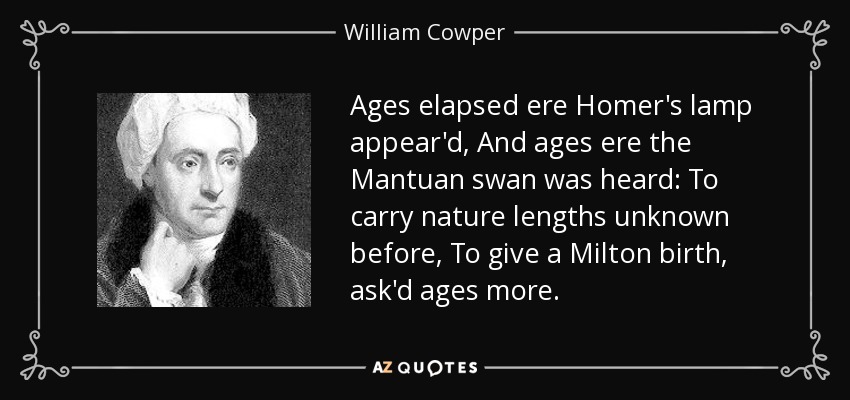 Ages elapsed ere Homer's lamp appear'd, And ages ere the Mantuan swan was heard: To carry nature lengths unknown before, To give a Milton birth, ask'd ages more. - William Cowper