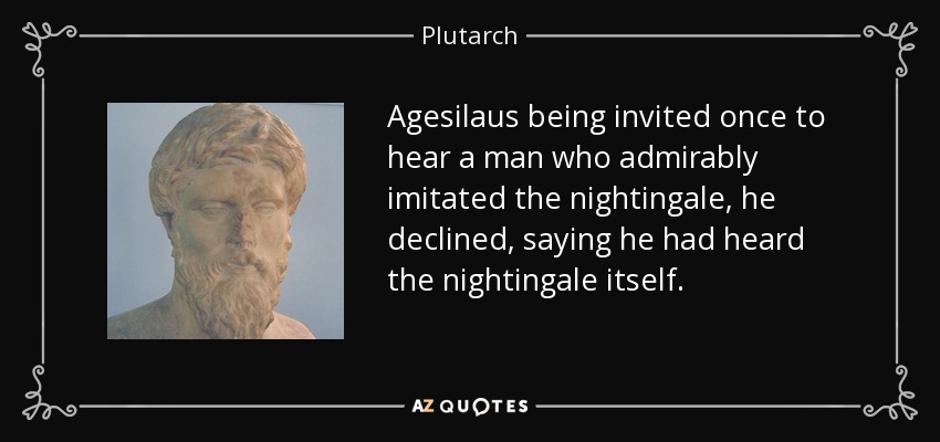 Agesilaus being invited once to hear a man who admirably imitated the nightingale, he declined, saying he had heard the nightingale itself. - Plutarch