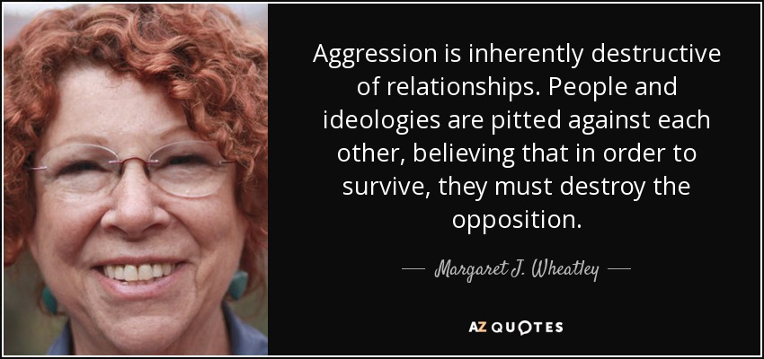 Aggression is inherently destructive of relationships. People and ideologies are pitted against each other, believing that in order to survive, they must destroy the opposition. - Margaret J. Wheatley