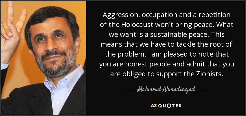 Aggression, occupation and a repetition of the Holocaust won't bring peace. What we want is a sustainable peace. This means that we have to tackle the root of the problem. I am pleased to note that you are honest people and admit that you are obliged to support the Zionists. - Mahmoud Ahmadinejad