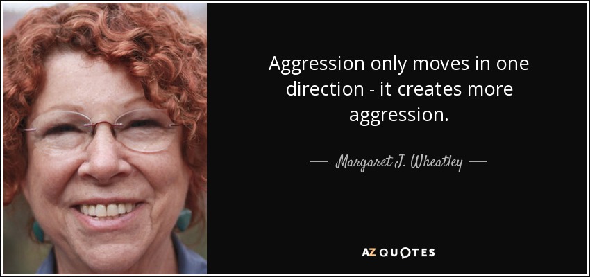 Aggression only moves in one direction - it creates more aggression. - Margaret J. Wheatley