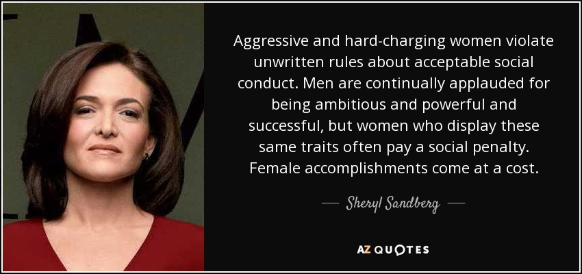 Aggressive and hard-charging women violate unwritten rules about acceptable social conduct. Men are continually applauded for being ambitious and powerful and successful, but women who display these same traits often pay a social penalty. Female accomplishments come at a cost. - Sheryl Sandberg