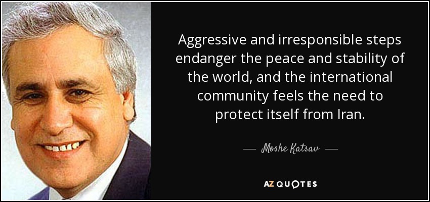 Aggressive and irresponsible steps endanger the peace and stability of the world, and the international community feels the need to protect itself from Iran. - Moshe Katsav