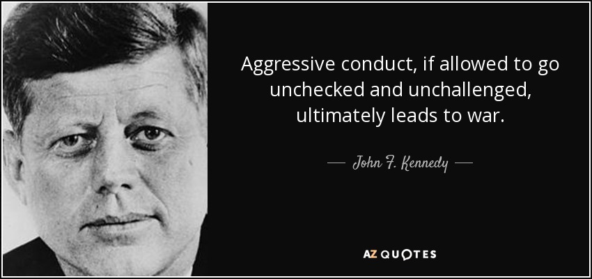 Aggressive conduct, if allowed to go unchecked and unchallenged, ultimately leads to war. - John F. Kennedy