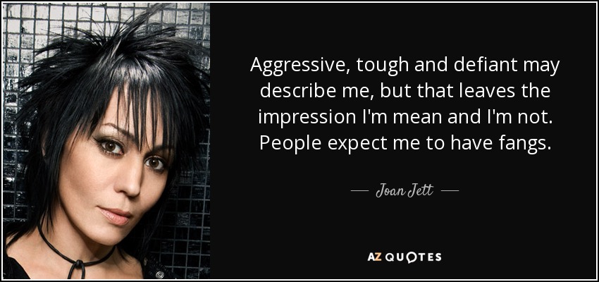Aggressive, tough and defiant may describe me, but that leaves the impression I'm mean and I'm not. People expect me to have fangs. - Joan Jett