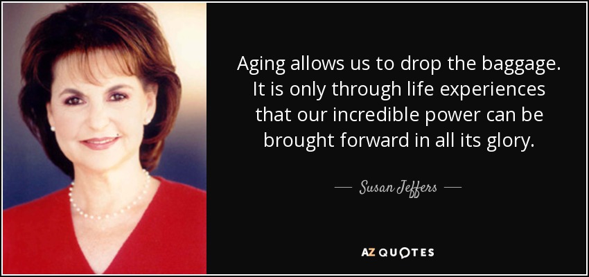 Aging allows us to drop the baggage. It is only through life experiences that our incredible power can be brought forward in all its glory. - Susan Jeffers