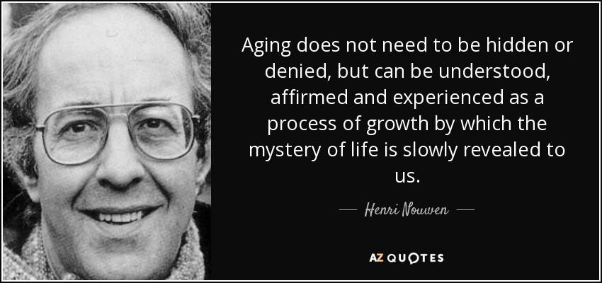 Aging does not need to be hidden or denied, but can be understood, affirmed and experienced as a process of growth by which the mystery of life is slowly revealed to us. - Henri Nouwen