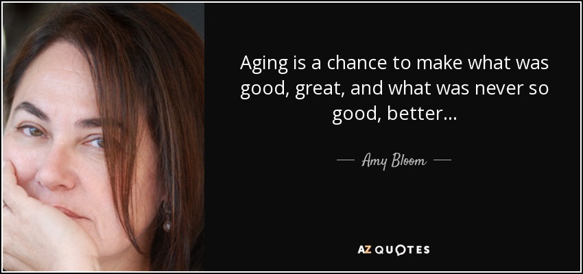 Aging is a chance to make what was good, great, and what was never so good, better... - Amy Bloom