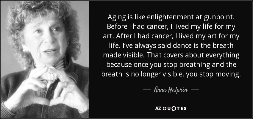 Aging is like enlightenment at gunpoint. Before I had cancer, I lived my life for my art. After I had cancer, I lived my art for my life. I’ve always said dance is the breath made visible. That covers about everything because once you stop breathing and the breath is no longer visible, you stop moving. - Anna Halprin