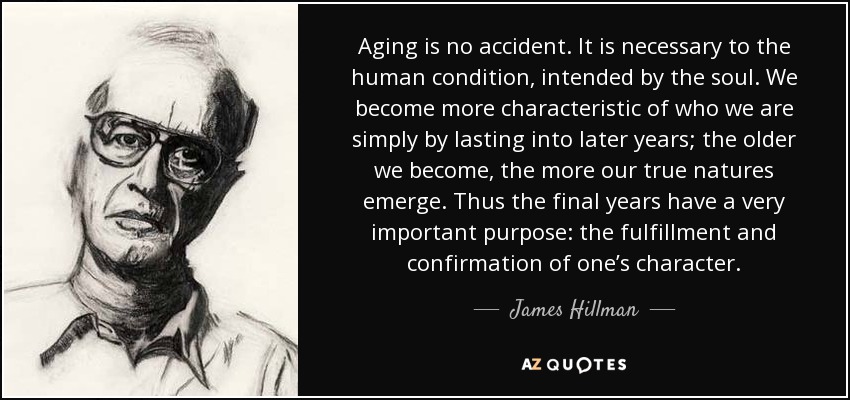 Aging is no accident. It is necessary to the human condition, intended by the soul. We become more characteristic of who we are simply by lasting into later years; the older we become, the more our true natures emerge. Thus the final years have a very important purpose: the fulfillment and confirmation of one’s character. - James Hillman