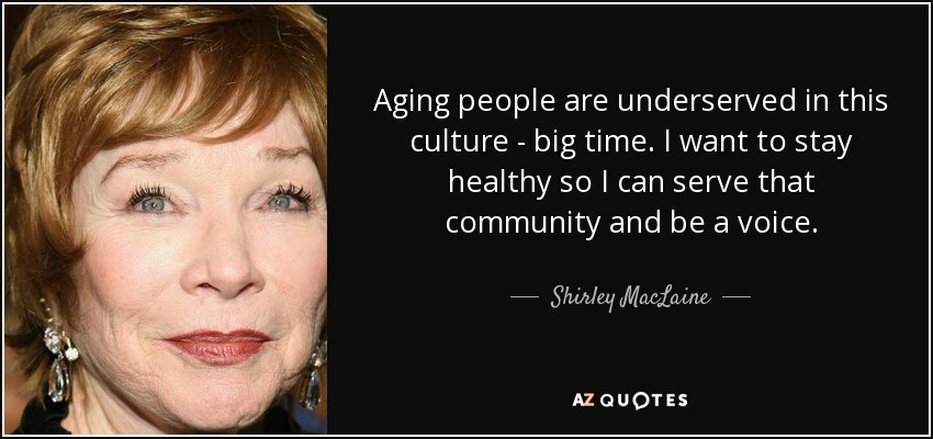 Aging people are underserved in this culture - big time. I want to stay healthy so I can serve that community and be a voice. - Shirley MacLaine