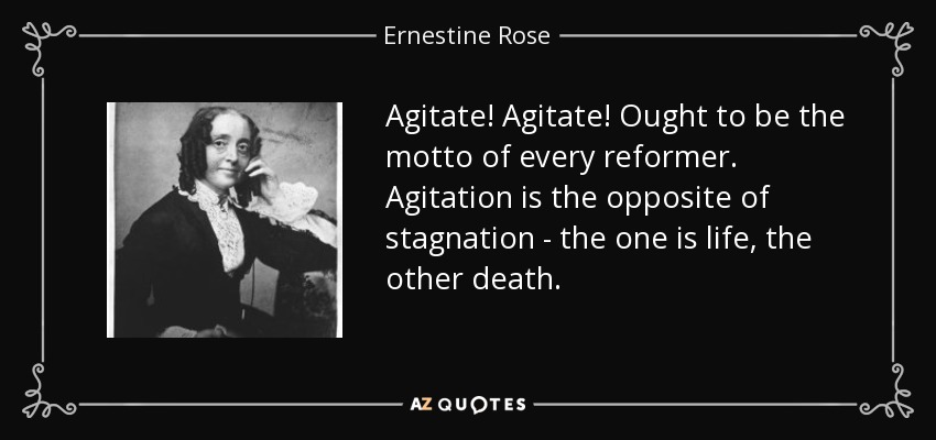 Agitate! Agitate! Ought to be the motto of every reformer. Agitation is the opposite of stagnation - the one is life, the other death. - Ernestine Rose